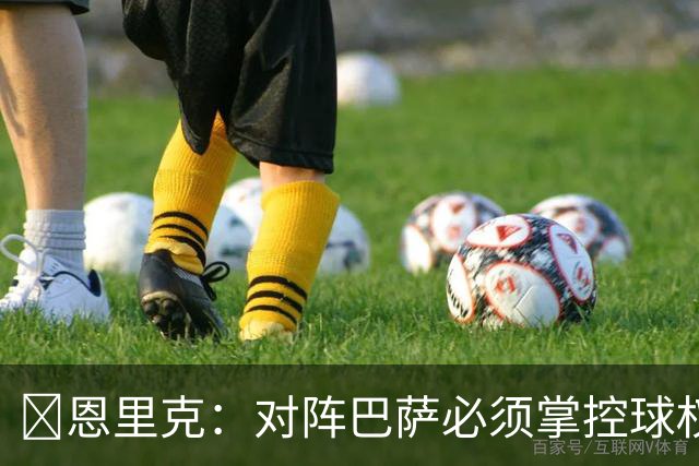 ​恩里克：对阵巴萨必须掌控球权，这是我最看重的对手